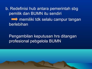 b. Redefinisi hub antara pemerintah sbg
pemilik dan BUMN itu sendiri
memiliki tdk selalu campur tangan
berlebihan
Pengambilan keputusan hrs ditangan
profesional pebgelola BUMN
 