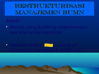 RESTRUKTURISASIRESTRUKTURISASI
MANAJEMEN BUMNMANAJEMEN BUMN
Adalah :
• Menata ulang BUMN yg undermanaged
baik internal dan eksternal
• Masalah internal kurangnya
kompetensi manajerial dr BUMN ybs
 