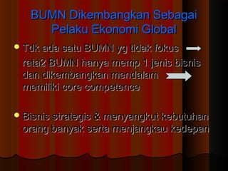 BUMN Dikembangkan SebagaiBUMN Dikembangkan Sebagai
Pelaku Ekonomi GlobalPelaku Ekonomi Global
Tdk ada satu BUMN yg tidak fokusTdk ada satu BUMN yg tidak fokus
rata2 BUMN hanya memp 1 jenis bisnisrata2 BUMN hanya memp 1 jenis bisnis
dan dikembangkan mendalamdan dikembangkan mendalam
memiliki core competencememiliki core competence
Bisnis strategis & menyangkut kebutuhanBisnis strategis & menyangkut kebutuhan
orang banyak serta menjangkau kedepanorang banyak serta menjangkau kedepan
 