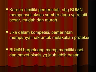 Karena dimiliki pemerintah, shg BUMNKarena dimiliki pemerintah, shg BUMN
mempunyai akses sumber dana yg relatifmempunyai akses sumber dana yg relatif
besar, mudah dan murahbesar, mudah dan murah
Jika dalam kompetisi, pemerintahJika dalam kompetisi, pemerintah
mempunyai hak untuk melakukan proteksimempunyai hak untuk melakukan proteksi
BUMN berpeluang memp memiliki asetBUMN berpeluang memp memiliki aset
dan omzet bisnis yg jauh lebih besardan omzet bisnis yg jauh lebih besar
 