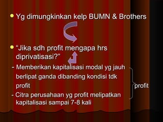 Yg dimungkinkan kelp BUMN & BrothersYg dimungkinkan kelp BUMN & Brothers
““Jika sdh profit mengapa hrsJika sdh profit mengapa hrs
diprivatisasi?”diprivatisasi?”
-- Memberikan kapitalisasi modal yg jauhMemberikan kapitalisasi modal yg jauh
berlipat ganda dibanding kondisi tdkberlipat ganda dibanding kondisi tdk
profitprofit profitprofit
- Citra perusahaan yg profit melipatkan- Citra perusahaan yg profit melipatkan
kapitalisasi sampai 7-8 kalikapitalisasi sampai 7-8 kali
 