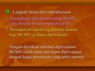 BB : Langkah lanjut dari restrukturisasi: Langkah lanjut dari restrukturisasi
1. Peningkatan laba karena setiap BUMN1. Peningkatan laba karena setiap BUMN
yang bersifat Persero bermotif profityang bersifat Persero bermotif profit
2. Persiapan privatisasi yg bernilai tambah2. Persiapan privatisasi yg bernilai tambah
bagi BUMN yg dapat diprivatisasibagi BUMN yg dapat diprivatisasi
Dengan demikian sebelum diprivatisasiDengan demikian sebelum diprivatisasi
BUMN sudah sehat dan dapat diprivatisasiBUMN sudah sehat dan dapat diprivatisasi
dengan harga penawaran yang lebih optimaldengan harga penawaran yang lebih optimal
 