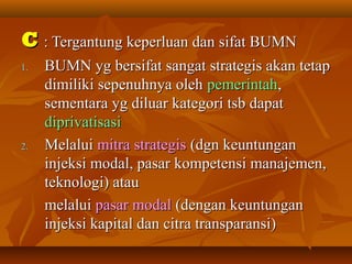 CC : Tergantung keperluan dan sifat BUMN: Tergantung keperluan dan sifat BUMN
1.1. BUMN yg bersifat sangat strategis akan tetapBUMN yg bersifat sangat strategis akan tetap
dimiliki sepenuhnya olehdimiliki sepenuhnya oleh pemerintahpemerintah,,
sementara yg diluar kategori tsb dapatsementara yg diluar kategori tsb dapat
diprivatisasidiprivatisasi
2.2. MelaluiMelalui mitra strategismitra strategis (dgn keuntungan(dgn keuntungan
injeksi modal, pasar kompetensi manajemen,injeksi modal, pasar kompetensi manajemen,
teknologi) atauteknologi) atau
melaluimelalui pasar modalpasar modal (dengan keuntungan(dengan keuntungan
injeksi kapital dan citra transparansi)injeksi kapital dan citra transparansi)
 