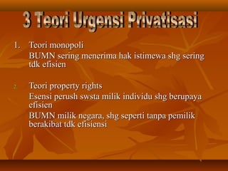 1.1. Teori monopoliTeori monopoli
BUMN sering menerima hak istimewa shg seringBUMN sering menerima hak istimewa shg sering
tdk efisientdk efisien
2.2. Teori property rightsTeori property rights
Esensi perush swsta milik individu shg berupayaEsensi perush swsta milik individu shg berupaya
efisienefisien
BUMN milik negara, shg seperti tanpa pemilikBUMN milik negara, shg seperti tanpa pemilik
berakibat tdk efisiensiberakibat tdk efisiensi
 