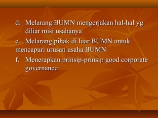 d.d. Melarang BUMN mengerjakan hal-hal ygMelarang BUMN mengerjakan hal-hal yg
diliar misi usahanyadiliar misi usahanya
e.e. Melarang pihak di luar BUMN untukMelarang pihak di luar BUMN untuk
mencapuri urusan usaha BUMNmencapuri urusan usaha BUMN
f.f. Menerapkan prinsip-prinsip good corporateMenerapkan prinsip-prinsip good corporate
governancegovernance
 