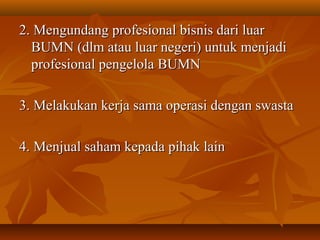 2. Mengundang profesional bisnis dari luar2. Mengundang profesional bisnis dari luar
BUMN (dlm atau luar negeri) untuk menjadiBUMN (dlm atau luar negeri) untuk menjadi
profesional pengelola BUMNprofesional pengelola BUMN
3. Melakukan kerja sama operasi dengan swasta3. Melakukan kerja sama operasi dengan swasta
4. Menjual saham kepada pihak lain4. Menjual saham kepada pihak lain
 