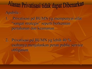 Apabila :Apabila :
1. Privatisasi pd BUMN yg mempunyai sifat1. Privatisasi pd BUMN yg mempunyai sifat
“sangat strategis” seperti berkenaan“sangat strategis” seperti berkenaan
pertahanan dan keamananpertahanan dan keamanan
2. Privatisasi pd BUMN yg lebih 40 %2. Privatisasi pd BUMN yg lebih 40 %
usahanya menjalankan peran public serviceusahanya menjalankan peran public service
obligationobligation
 