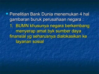  Penelitian Bank Dunia menemukan 4 halPenelitian Bank Dunia menemukan 4 hal
gambaran buruk perusahaan negara :gambaran buruk perusahaan negara :
1. BUMN khusunya negara berkembang1. BUMN khusunya negara berkembang
menyerap amat byk sumber dayamenyerap amat byk sumber daya
finansial yg seharusnya dialokasikan kefinansial yg seharusnya dialokasikan ke
layanan sosiallayanan sosial
 