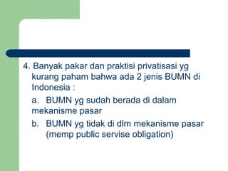 4. Banyak pakar dan praktisi privatisasi yg
kurang paham bahwa ada 2 jenis BUMN di
Indonesia :
a. BUMN yg sudah berada di dalam
mekanisme pasar
b. BUMN yg tidak di dlm mekanisme pasar
(memp public servise obligation)
 