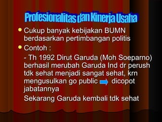 Cukup banyak kebijakan BUMNCukup banyak kebijakan BUMN
berdasarkan pertimbangan politisberdasarkan pertimbangan politis
Contoh :Contoh :
- Th 1992 Dirut Garuda (Moh Soeparno)- Th 1992 Dirut Garuda (Moh Soeparno)
berhasil merubah Garuda Ind dr perushberhasil merubah Garuda Ind dr perush
tdk sehat menjadi sangat sehat, krntdk sehat menjadi sangat sehat, krn
mengusulkan go public dicopotmengusulkan go public dicopot
jabatannyajabatannya
Sekarang Garuda kembali tdk sehatSekarang Garuda kembali tdk sehat
 