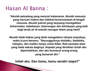 “Akulah petualang yang mencari kebenaran. Akulah manusia
yang mencari makna dan hakikat kemanusiaaan di tengah
manusia. Akulah patriot yang berjuang menegakkan
kehormatan, kebebasan, ketenangan dan kehidupan yang baik
bagi tanah air di wawah naungan Islam yang hanif.
Akulah lelaki bebas yang telah mengetahui rahasia wujudnya,
maka ia pun berseru, “Sesungguhnya sholatku, ibadahku,
hidupku, dan matiku hanya untuk Allah, Rob semesta alam
yang tiada sekutu baginya. Kepada yang demikian itulah aku
diperintahkan, dan aku termasuk orang-orang
yang berserah diri.”
Inilah aku. Dan kamu, kamu sendiri siapa?”
 