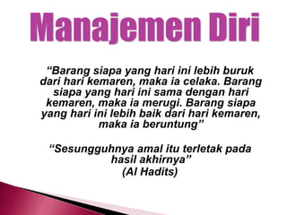 “Barang siapa yang hari ini lebih buruk
dari hari kemaren, maka ia celaka. Barang
siapa yang hari ini sama dengan hari
kemaren, maka ia merugi. Barang siapa
yang hari ini lebih baik dari hari kemaren,
maka ia beruntung”
“Sesungguhnya amal itu terletak pada
hasil akhirnya”
(Al Hadits)
 