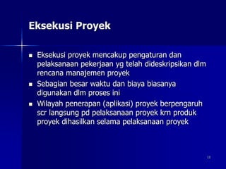 11
Eksekusi Proyek
 Eksekusi proyek mencakup pengaturan dan
pelaksanaan pekerjaan yg telah dideskripsikan dlm
rencana manajemen proyek
 Sebagian besar waktu dan biaya biasanya
digunakan dlm proses ini
 Wilayah penerapan (aplikasi) proyek berpengaruh
scr langsung pd pelaksanaan proyek krn produk
proyek dihasilkan selama pelaksanaan proyek
 