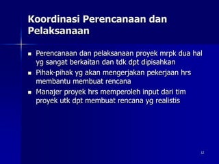 12
Koordinasi Perencanaan dan
Pelaksanaan
 Perencanaan dan pelaksanaan proyek mrpk dua hal
yg sangat berkaitan dan tdk dpt dipisahkan
 Pihak-pihak yg akan mengerjakan pekerjaan hrs
membantu membuat rencana
 Manajer proyek hrs memperoleh input dari tim
proyek utk dpt membuat rencana yg realistis
 