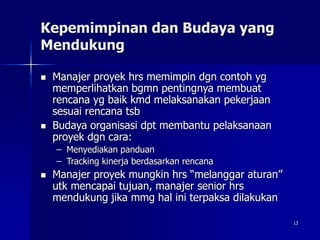 13
Kepemimpinan dan Budaya yang
Mendukung
 Manajer proyek hrs memimpin dgn contoh yg
memperlihatkan bgmn pentingnya membuat
rencana yg baik kmd melaksanakan pekerjaan
sesuai rencana tsb
 Budaya organisasi dpt membantu pelaksanaan
proyek dgn cara:
– Menyediakan panduan
– Tracking kinerja berdasarkan rencana
 Manajer proyek mungkin hrs “melanggar aturan”
utk mencapai tujuan, manajer senior hrs
mendukung jika mmg hal ini terpaksa dilakukan
 