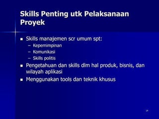 14
Skills Penting utk Pelaksanaan
Proyek
 Skills manajemen scr umum spt:
– Kepemimpinan
– Komunikasi
– Skills politis
 Pengetahuan dan skills dlm hal produk, bisnis, dan
wilayah aplikasi
 Menggunakan tools dan teknik khusus
 