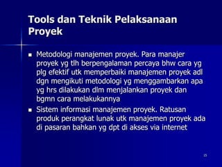 15
Tools dan Teknik Pelaksanaan
Proyek
 Metodologi manajemen proyek. Para manajer
proyek yg tlh berpengalaman percaya bhw cara yg
plg efektif utk memperbaiki manajemen proyek adl
dgn mengikuti metodologi yg menggambarkan apa
yg hrs dilakukan dlm menjalankan proyek dan
bgmn cara melakukannya
 Sistem informasi manajemen proyek. Ratusan
produk perangkat lunak utk manajemen proyek ada
di pasaran bahkan yg dpt di akses via internet
 