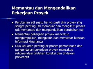 16
Memantau dan Mengendalikan
Pekerjaan Proyek
 Perubahan adl suatu hal yg pasti dlm proyek shg
sangat penting utk membuat dan mengikuti proses
utk memantau dan mengendalikan perubahan tsb
 Memantau pekerjaan proyek mencakup
mengumpulkan, mengukur, dan menyebar-luaskan
informasi kinerjanya
 Dua keluaran penting dr proses pemantauan dan
pengendalian pekerjaan proyek mencakup
rekomendasi tindakan koreksi dan tindakan
prevenntif
 