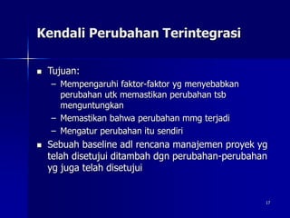 17
Kendali Perubahan Terintegrasi
 Tujuan:
– Mempengaruhi faktor-faktor yg menyebabkan
perubahan utk memastikan perubahan tsb
menguntungkan
– Memastikan bahwa perubahan mmg terjadi
– Mengatur perubahan itu sendiri
 Sebuah baseline adl rencana manajemen proyek yg
telah disetujui ditambah dgn perubahan-perubahan
yg juga telah disetujui
 