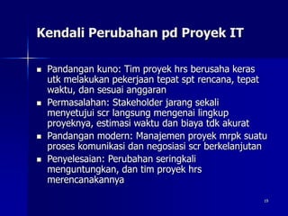 19
Kendali Perubahan pd Proyek IT
 Pandangan kuno: Tim proyek hrs berusaha keras
utk melakukan pekerjaan tepat spt rencana, tepat
waktu, dan sesuai anggaran
 Permasalahan: Stakeholder jarang sekali
menyetujui scr langsung mengenai lingkup
proyeknya, estimasi waktu dan biaya tdk akurat
 Pandangan modern: Manajemen proyek mrpk suatu
proses komunikasi dan negosiasi scr berkelanjutan
 Penyelesaian: Perubahan seringkali
menguntungkan, dan tim proyek hrs
merencanakannya
 