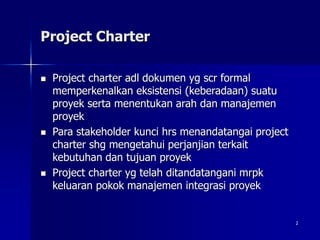 2
Project Charter
 Project charter adl dokumen yg scr formal
memperkenalkan eksistensi (keberadaan) suatu
proyek serta menentukan arah dan manajemen
proyek
 Para stakeholder kunci hrs menandatangai project
charter shg mengetahui perjanjian terkait
kebutuhan dan tujuan proyek
 Project charter yg telah ditandatangani mrpk
keluaran pokok manajemen integrasi proyek
 