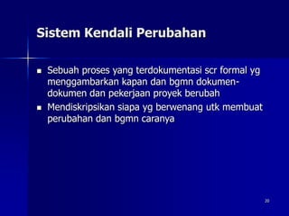 20
Sistem Kendali Perubahan
 Sebuah proses yang terdokumentasi scr formal yg
menggambarkan kapan dan bgmn dokumen-
dokumen dan pekerjaan proyek berubah
 Mendiskripsikan siapa yg berwenang utk membuat
perubahan dan bgmn caranya
 