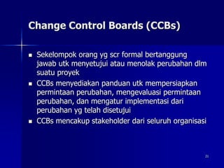 21
Change Control Boards (CCBs)
 Sekelompok orang yg scr formal bertanggung
jawab utk menyetujui atau menolak perubahan dlm
suatu proyek
 CCBs menyediakan panduan utk mempersiapkan
permintaan perubahan, mengevaluasi permintaan
perubahan, dan mengatur implementasi dari
perubahan yg telah disetujui
 CCBs mencakup stakeholder dari seluruh organisasi
 