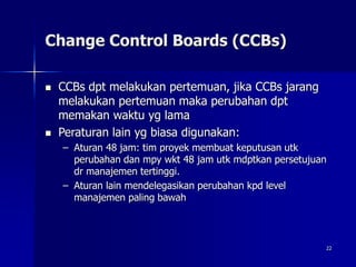 22
Change Control Boards (CCBs)
 CCBs dpt melakukan pertemuan, jika CCBs jarang
melakukan pertemuan maka perubahan dpt
memakan waktu yg lama
 Peraturan lain yg biasa digunakan:
– Aturan 48 jam: tim proyek membuat keputusan utk
perubahan dan mpy wkt 48 jam utk mdptkan persetujuan
dr manajemen tertinggi.
– Aturan lain mendelegasikan perubahan kpd level
manajemen paling bawah
 