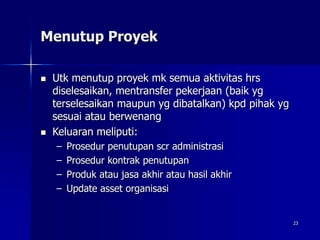 23
Menutup Proyek
 Utk menutup proyek mk semua aktivitas hrs
diselesaikan, mentransfer pekerjaan (baik yg
terselesaikan maupun yg dibatalkan) kpd pihak yg
sesuai atau berwenang
 Keluaran meliputi:
– Prosedur penutupan scr administrasi
– Prosedur kontrak penutupan
– Produk atau jasa akhir atau hasil akhir
– Update asset organisasi
 