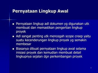 3
Pernyataan Lingkup Awal
 Pernyataan lingkup adl dokumen yg digunakan utk
membuat dan memastikan pengertian lingkup
proyek
 Adl sangat penting utk mencegah scope creep yaitu
suatu kecenderungan lingkup proyek yg semakin
membesar
 Biasanya dibuat pernyataan lingkup awal selama
inisiasi proyek dan kemudian membuat detail
lingkupnya sejalan dgn perkembangan proyek
 