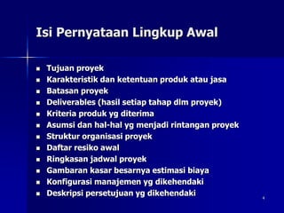 4
Isi Pernyataan Lingkup Awal
 Tujuan proyek
 Karakteristik dan ketentuan produk atau jasa
 Batasan proyek
 Deliverables (hasil setiap tahap dlm proyek)
 Kriteria produk yg diterima
 Asumsi dan hal-hal yg menjadi rintangan proyek
 Struktur organisasi proyek
 Daftar resiko awal
 Ringkasan jadwal proyek
 Gambaran kasar besarnya estimasi biaya
 Konfigurasi manajemen yg dikehendaki
 Deskripsi persetujuan yg dikehendaki
 