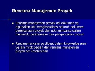 5
Rencana Manajemen Proyek
 Rencana manajemen proyek adl dokumen yg
digunakan utk mengkoordinasi seluruh dokumen
perencanaan proyek dan utk membantu dalam
memandu pelaksanaan dan pengendalian proyek
 Rencana-rencana yg dibuat dalam knowledge area
yg lain mrpk bagian dari rencana manajemen
proyek scr keseluruhan
 