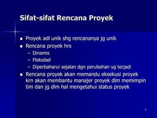 6
Sifat-sifat Rencana Proyek
 Proyek adl unik shg rencananya jg unik
 Rencana proyek hrs
– Dinamis
– Fleksibel
– Diperbaharui sejalan dgn perubahan yg terjadi
 Rencana proyek akan memandu eksekusi proyek
krn akan membantu manajer proyek dlm memimpin
tim dan jg dlm hal mengetahui status proyek
 