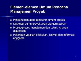 7
Elemen-elemen Umum Rencana
Manajemen Proyek
 Pendahuluan atau gambaran umum proyek
 Deskripsi bgmn proyek akan diorganisasikan
 Proses-proses manajemen dan teknis yg akan
digunakan
 Pekerjaan yg akan dilakukan, jadwal, dan informasi
anggaran
 