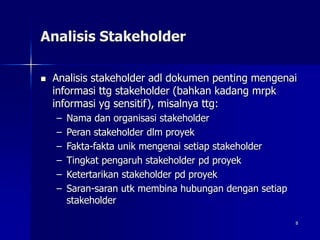8
Analisis Stakeholder
 Analisis stakeholder adl dokumen penting mengenai
informasi ttg stakeholder (bahkan kadang mrpk
informasi yg sensitif), misalnya ttg:
– Nama dan organisasi stakeholder
– Peran stakeholder dlm proyek
– Fakta-fakta unik mengenai setiap stakeholder
– Tingkat pengaruh stakeholder pd proyek
– Ketertarikan stakeholder pd proyek
– Saran-saran utk membina hubungan dengan setiap
stakeholder
 
