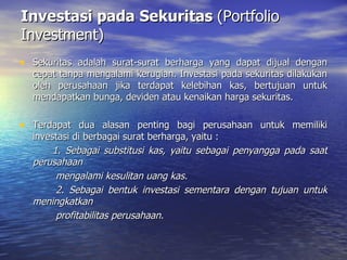 Investasi pada Sekuritas  (Portfolio Investment) Sekuritas adalah surat-surat berharga yang dapat dijual dengan cepat tanpa mengalami kerugian. Investasi pada sekuritas dilakukan oleh perusahaan jika terdapat kelebihan kas, bertujuan untuk mendapatkan bunga, deviden atau kenaikan harga sekuritas. Terdapat dua alasan penting bagi perusahaan untuk memiliki investasi di berbagai surat berharga, yaitu : 1. Sebagai substitusi kas, yaitu sebagai penyangga pada saat perusahaan  mengalami kesulitan uang kas. 2. Sebagai bentuk investasi sementara dengan tujuan untuk meningkatkan  profitabilitas perusahaan. 
