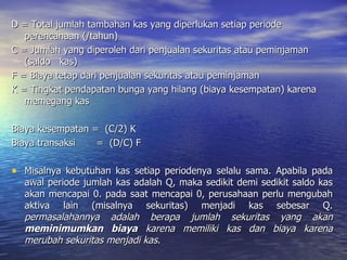 D = Total jumlah tambahan kas yang diperlukan setiap periode perencanaan (/tahun) C = Jumlah yang diperoleh dari penjualan sekuritas atau peminjaman (saldo  kas) F = Biaya tetap dari penjualan sekuritas atau peminjaman K = Tingkat pendapatan bunga yang hilang (biaya kesempatan) karena memegang kas Biaya kesempatan =  (C/2) K Biaya transaksi  =  (D/C) F Misalnya kebutuhan kas setiap periodenya selalu sama. Apabila pada awal periode jumlah kas adalah Q, maka sedikit demi sedikit saldo kas akan mencapai 0. pada saat mencapai 0, perusahaan perlu mengubah aktiva lain (misalnya sekuritas) menjadi kas sebesar Q.  permasalahannya adalah berapa jumlah sekuritas yang akan  meminimumkan biaya  karena memiliki kas dan biaya karena merubah sekuritas menjadi kas. 