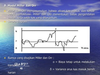 B. Model Miller dan Orr Miller dan Orr mengasumsikan bahwa aliran kas masuk dan keluar selalu berfluktuasi. Miller dan Orr menentukan batas pengendalian bawah serta saldo kas yang ditargetkan. Secara diagram : Rumus yang disajikan Miller dan Orr : o = Biaya tetap untuk melakukan transaksi δ = Variance arus kas masuk bersih harian i = Bunga harian untuk investasi pada sekuritas Z = (3 o δ 2 ) 1/3 4i 