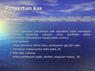 Pengertian Kas Kas merupakan bagian dari Aktiva yang liquid,yang dapat dipergunakan segera untuk memenuhi kewajiban finansial perusahaan. Kas yang diperlukan perusahaan baik digunakan untuk membiayai perusahaan sehari-hari ataupun untuk pembelian aktiva tetap,memiliki sifat continue maupun tidak continue. 1. Sifat Continue Untuk pembelian bahan baku, pembayaran gaji dan upah,  membayar suplies kantor habis pakai, dll. 2. Sifat tidak Continue Untuk pembeyaran pajak, deviden, angsuran hutang,  dll. 