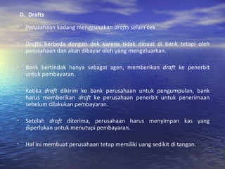 D.  Drafts Perusahaan kadang menggunakan  drafts  selain cek Drafts  berbeda dengan dek karena tidak dibuat di bank tetapi oleh perusahaan dan akan dibayar oleh yang mengeluarkan. Bank bertindak hanya sebagai agen, memberikan  draft  ke penerbit untuk pembayaran. Ketika  draft  dikirim ke bank perusahaan untuk pengumpulan, bank harus memberikan  draft  ke perusahaan penerbit untuk penerimaan sebelum dilakukan pembayaran. Setelah  draft  diterima, perusahaan harus menyimpan kas yang diperlukan untuk menutupi pembayaran. Hal ini membuat perusahaan tetap memiliki uang sedikit di tangan. 