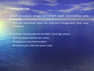 F.  Investing Idle Cash Sebuah perusahaan dengan kas berlebih dapat menempatkan pada pasar uang. Beberapa perusahaan besar dan yang kecil menggunakan pasar uang reksadana. Perusahaan mempunyai kas berlebih untuk tiga alasan: Aktifitas yang musiman atau siklus Pengeluaran yang direncanakan Bermacam jenis sekuritas pasar uang. 