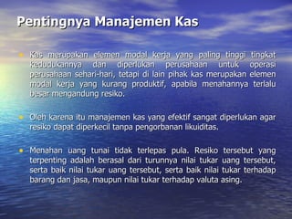 Pentingnya Manajemen Kas Kas merupakan elemen modal kerja yang paling tinggi tingkat kedudukannya dan diperlukan perusahaan untuk operasi perusahaan sehari-hari, tetapi di lain pihak kas merupakan elemen modal kerja yang kurang produktif, apabila menahannya terlalu besar mengandung resiko. Oleh karena itu manajemen kas yang efektif sangat diperlukan agar resiko dapat diperkecil tanpa pengorbanan likuiditas. Menahan uang tunai tidak terlepas pula. Resiko tersebut yang terpenting adalah berasal dari turunnya nilai tukar uang tersebut, serta baik nilai tukar uang tersebut, serta baik nilai tukar terhadap barang dan jasa, maupun nilai tukar terhadap valuta asing. 