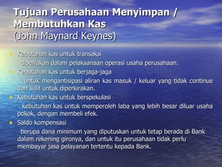 Tujuan Perusahaan Menyimpan / Membutuhkan Kas (John Maynard Keynes) Kebutuhan kas untuk transaksi diperlukan dalam pelaksanaan operasi usaha perusahaan. Kebutuhan kas untuk berjaga-jaga untuk mengantisipasi aliran kas masuk / keluar yang tidak continue dan sulit untuk diperkirakan. Kebutuhan kas untuk berspekulasi kebutuhan kas untuk memperoleh laba yang lebih besar diluar usaha pokok, dengan membeli efek. Saldo kompensasi berupa dana minimum yang diputuskan untuk tetap berada di Bank dalam rekening gironya, dan untuk itu perusahaan tidak perlu membayar jasa pelayanan tertentu kepada Bank. 