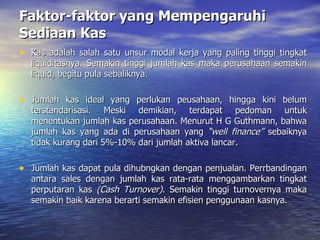 Faktor-faktor yang Mempengaruhi Sediaan Kas Kas adalah salah satu unsur modal kerja yang paling tinggi tingkat liquiditasnya. Semakin tinggi jumlah kas maka perusahaan semakin liquid, begitu pula sebaliknya. Jumlah kas ideal yang perlukan peusahaan, hingga kini belum terstandarisasi. Meski demikian, terdapat pedoman untuk menentukan jumlah kas perusahaan. Menurut H G Guthmann, bahwa jumlah kas yang ada di perusahaan yang  “well finance”  sebaiknya tidak kurang dari 5%-10% dari jumlah aktiva lancar. Jumlah kas dapat pula dihubngkan dengan penjualan. Perrbandingan antara sales dengan jumlah kas rata-rata menggambarkan tingkat perputaran kas  (Cash Turnover) . Semakin tinggi turnovernya maka semakin baik karena berarti semakin efisien penggunaan kasnya.  