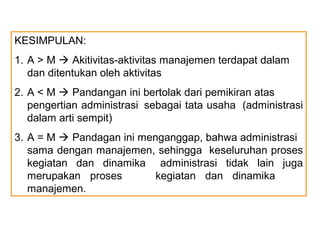 KESIMPULAN:
1. A > M  Akitivitas-aktivitas manajemen terdapat dalam
   dan ditentukan oleh aktivitas
2. A < M  Pandangan ini bertolak dari pemikiran atas
   pengertian administrasi sebagai tata usaha (administrasi
   dalam arti sempit)
3. A = M  Pandagan ini menganggap, bahwa administrasi
   sama dengan manajemen, sehingga keseluruhan proses
   kegiatan dan dinamika administrasi tidak lain juga
   merupakan proses        kegiatan dan dinamika
   manajemen.
 