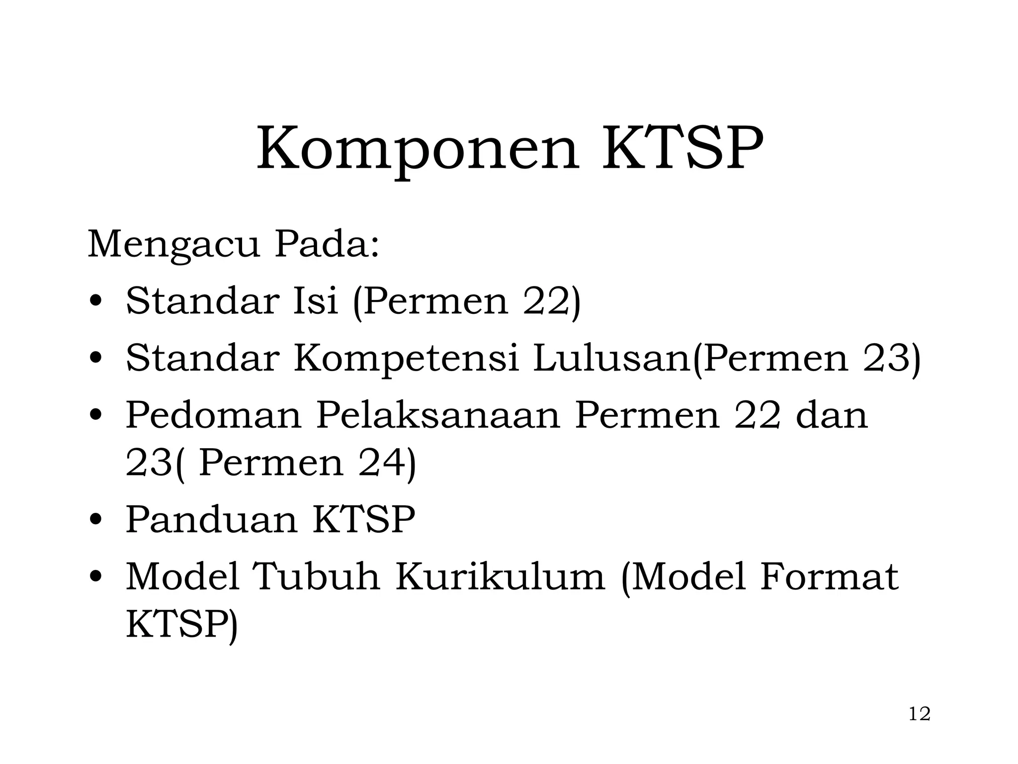 Komponen KTSP
Mengacu Pada:
• Standar Isi (Permen 22)
• Standar Kompetensi Lulusan(Permen 23)
• Pedoman Pelaksanaan Permen 22 dan
  23( Permen 24)
• Panduan KTSP
• Model Tubuh Kurikulum (Model Format
  KTSP)

                                      12
 