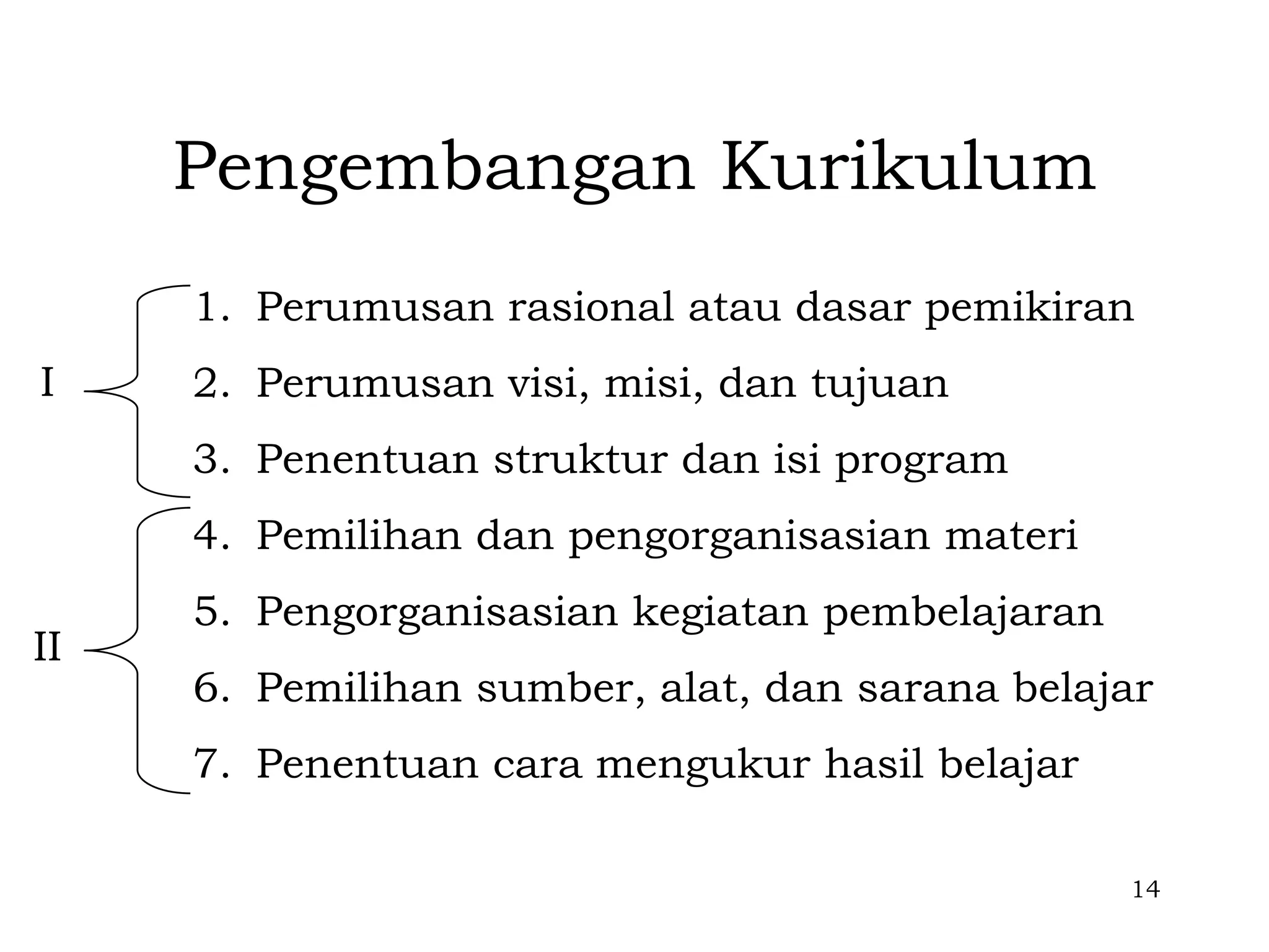 Pengembangan Kurikulum
     1. Perumusan rasional atau dasar pemikiran
I    2. Perumusan visi, misi, dan tujuan
     3. Penentuan struktur dan isi program
     4. Pemilihan dan pengorganisasian materi
     5. Pengorganisasian kegiatan pembelajaran
II
     6. Pemilihan sumber, alat, dan sarana belajar
     7. Penentuan cara mengukur hasil belajar

                                                 14
 