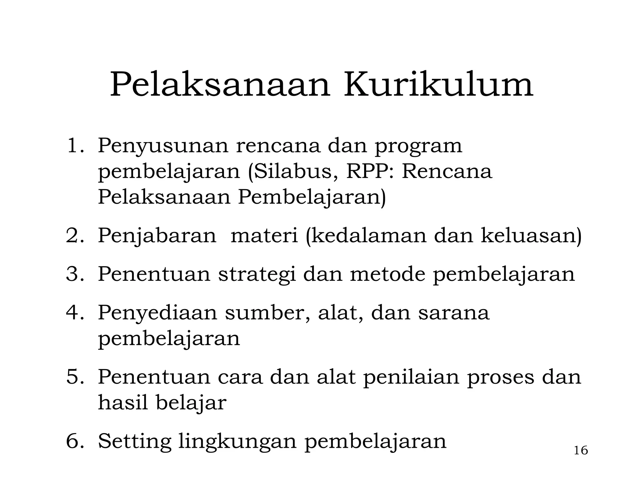 Pelaksanaan Kurikulum
1. Penyusunan rencana dan program
   pembelajaran (Silabus, RPP: Rencana
   Pelaksanaan Pembelajaran)
2. Penjabaran materi (kedalaman dan keluasan)
3. Penentuan strategi dan metode pembelajaran
4. Penyediaan sumber, alat, dan sarana
   pembelajaran
5. Penentuan cara dan alat penilaian proses dan
   hasil belajar
6. Setting lingkungan pembelajaran            16
 