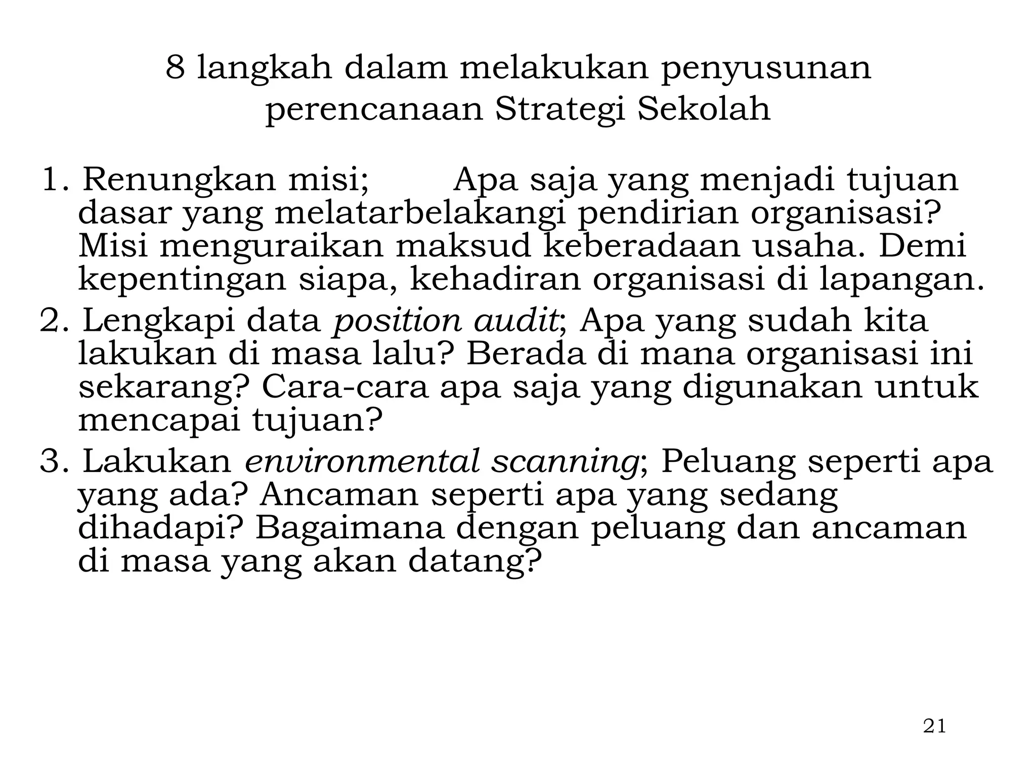 8 langkah dalam melakukan penyusunan
             perencanaan Strategi Sekolah

1. Renungkan misi;       Apa saja yang menjadi tujuan
   dasar yang melatarbelakangi pendirian organisasi?
   Misi menguraikan maksud keberadaan usaha. Demi
   kepentingan siapa, kehadiran organisasi di lapangan.
2. Lengkapi data position audit; Apa yang sudah kita
   lakukan di masa lalu? Berada di mana organisasi ini
   sekarang? Cara-cara apa saja yang digunakan untuk
   mencapai tujuan?
3. Lakukan environmental scanning; Peluang seperti apa
   yang ada? Ancaman seperti apa yang sedang
   dihadapi? Bagaimana dengan peluang dan ancaman
   di masa yang akan datang?



                                                  21
 
