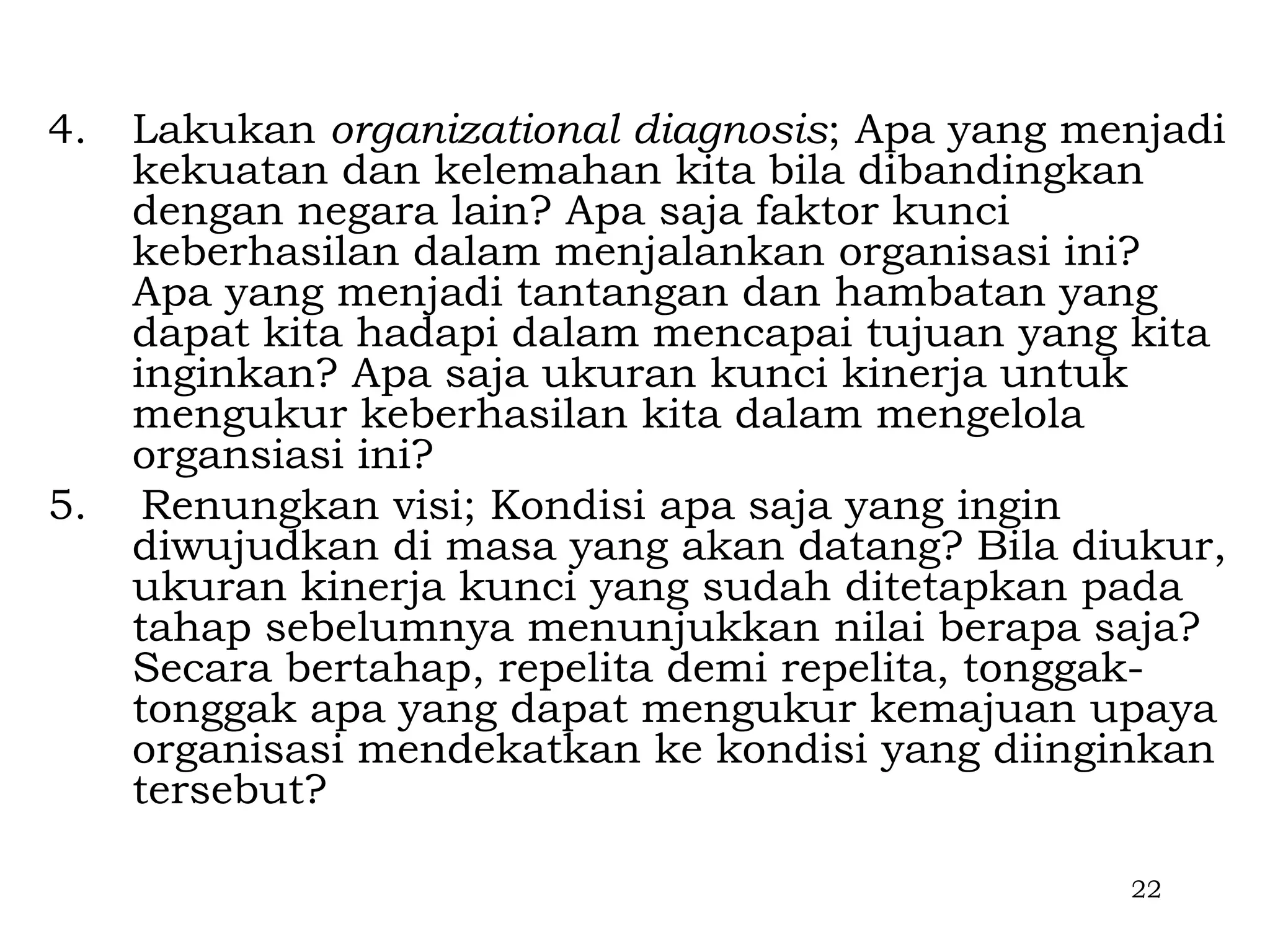 4.   Lakukan organizational diagnosis; Apa yang menjadi
     kekuatan dan kelemahan kita bila dibandingkan
     dengan negara lain? Apa saja faktor kunci
     keberhasilan dalam menjalankan organisasi ini?
     Apa yang menjadi tantangan dan hambatan yang
     dapat kita hadapi dalam mencapai tujuan yang kita
     inginkan? Apa saja ukuran kunci kinerja untuk
     mengukur keberhasilan kita dalam mengelola
     organsiasi ini?
5.    Renungkan visi; Kondisi apa saja yang ingin
     diwujudkan di masa yang akan datang? Bila diukur,
     ukuran kinerja kunci yang sudah ditetapkan pada
     tahap sebelumnya menunjukkan nilai berapa saja?
     Secara bertahap, repelita demi repelita, tonggak-
     tonggak apa yang dapat mengukur kemajuan upaya
     organisasi mendekatkan ke kondisi yang diinginkan
     tersebut?

                                                  22
 